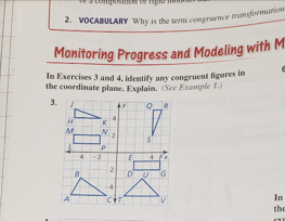 VOCABULARY Why is the term congruence transformation 
Monitoring Progress and Modeling with M 
In Exercises 3 and 4, identify any congruent figures in 
the coordinate plane. Explain. (See Example 1.) 
In 
the