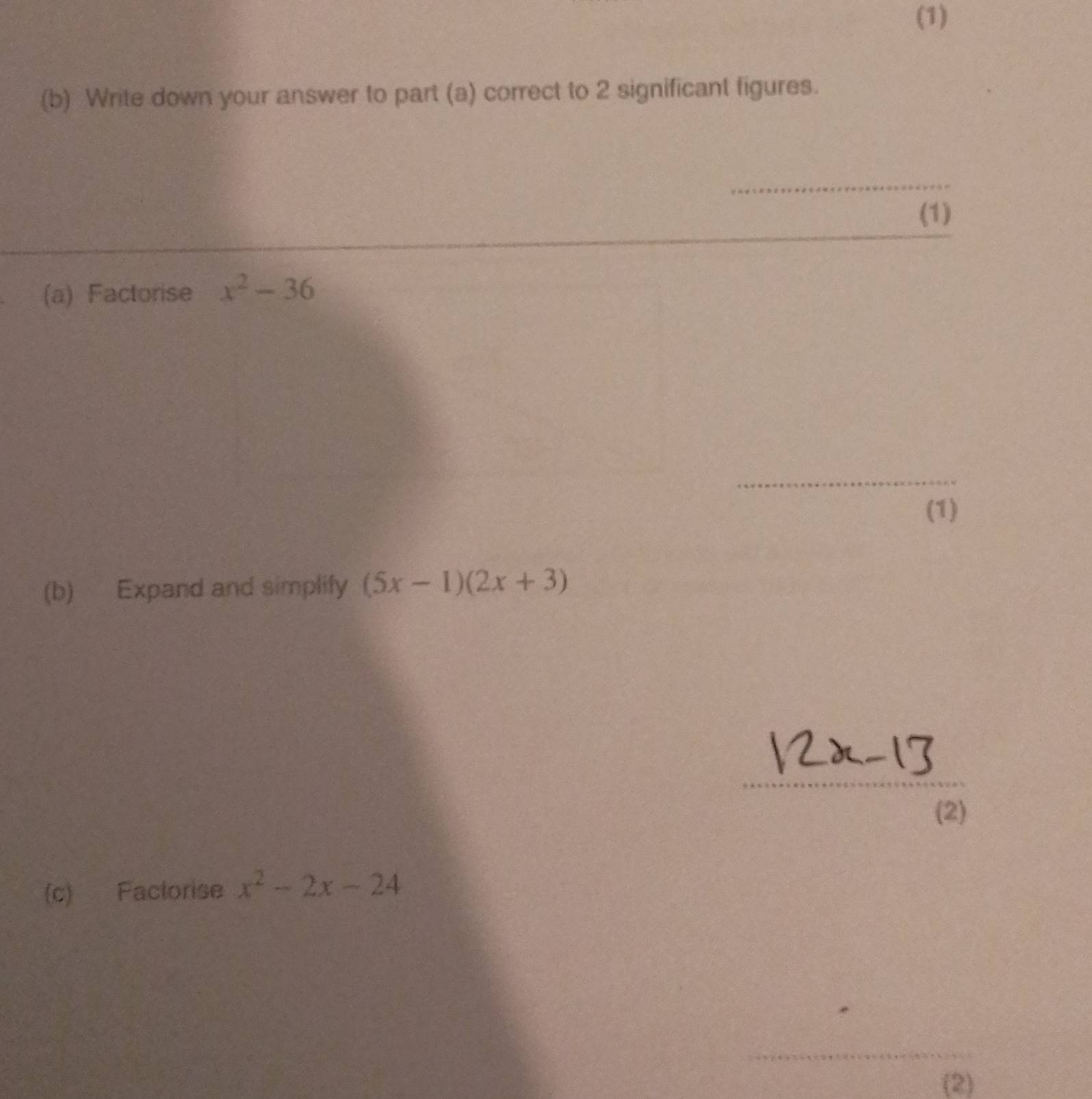 (1) 
(b) Write down your answer to part (a) correct to 2 significant figures. 
_ 
(1) 
(a) Factorise x^2-36
_ 
(1) 
(b) Expand and simplify (5x-1)(2x+3)
_ 
(2) 
(c) Factorise x^2-2x-24
_ 
_ 
(2)