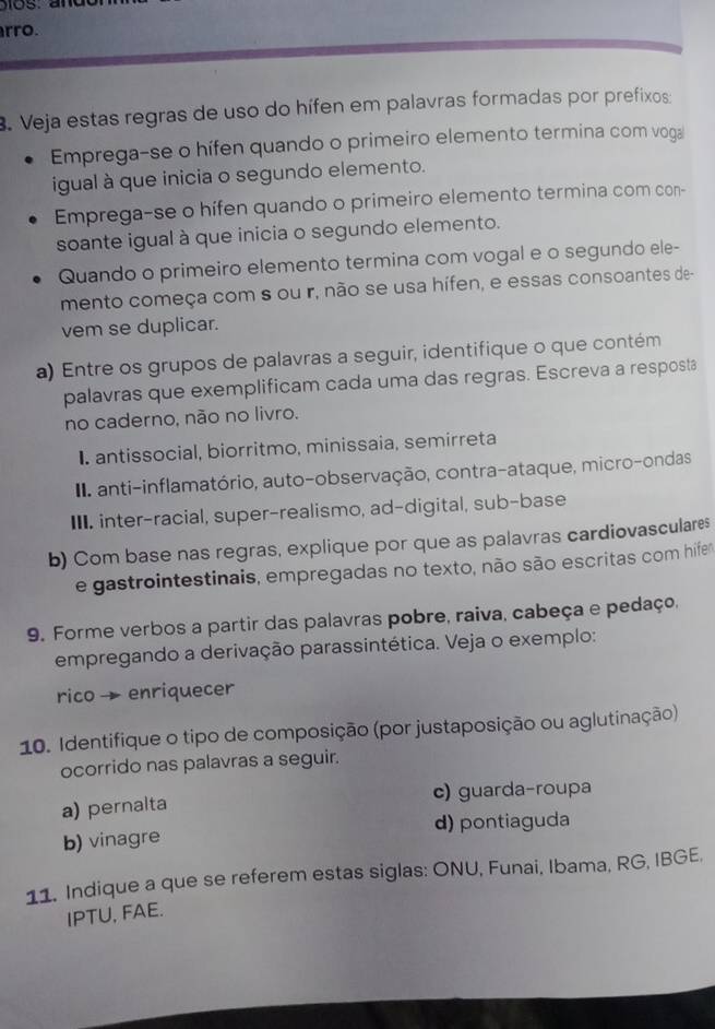 rro.
. Veja estas regras de uso do hífen em palavras formadas por prefixos:
Emprega-se o hífen quando o primeiro elemento termina com voga
igual à que inicia o segundo elemento.
Emprega-se o hífen quando o primeiro elemento termina com con-
soante igual à que inicia o segundo elemento.
Quando o primeiro elemento termina com vogal e o segundo ele-
mento começa com s ou r, não se usa hífen, e essas consoantes de-
vem se duplicar.
a) Entre os grupos de palavras a seguir, identifique o que contém
palavras que exemplificam cada uma das regras. Escreva a resposta
no caderno, não no livro.
I. antissocial, biorritmo, minissaia, semirreta
I anti-inflamatório, auto-observação, contra-ataque, micro-ondas
III. inter-racial, super-realismo, ad-digital, sub-base
b) Com base nas regras, explique por que as palavras cardiovasculares
e gastrointestinais, empregadas no texto, não são escritas com hife
9. Forme verbos a partir das palavras pobre, raiva, cabeça e pedaço,
empregando a derivação parassintética. Veja o exemplo:
rico→enriquecer
10. Identifique o tipo de composição (por justaposição ou aglutinação)
ocorrido nas palavras a seguir.
c) guarda-roupa
a) pernalta
b) vinagre d) pontiaguda
11. Indique a que se referem estas siglas: ONU, Funai, Ibama, RG, IBGE.
IPTU, FAE.