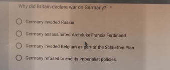 Why did Britain declare war on Germany? *
Germany invaded Russia
Germany assassinated Archduke Francis Ferdinand.
Germany invaded Belgium as part of the Schlieffen Plan
Germany refused to end its imperialist policies.