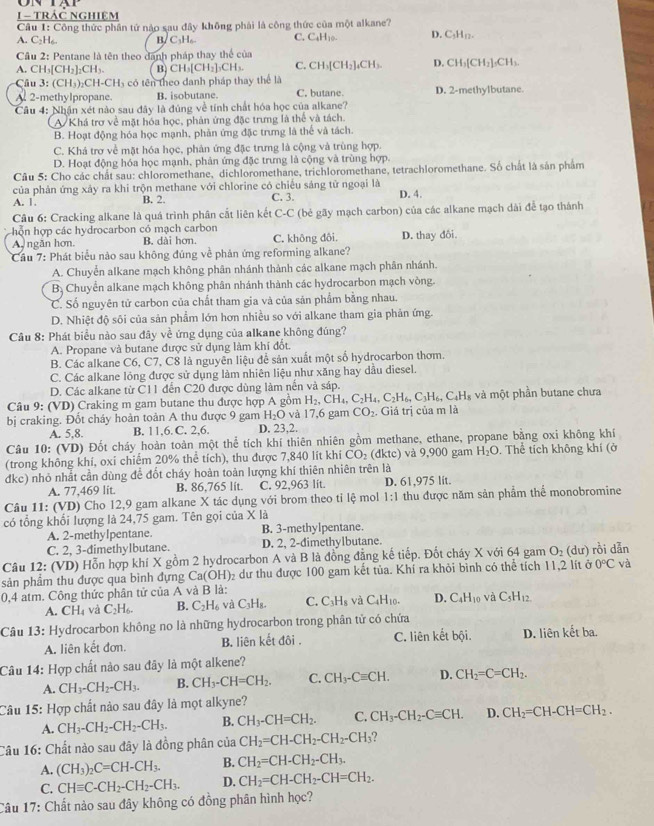 tRÁČ ngHiệm
Câu 1: Công thức phần tứ nào sau đây không phải là công thức của một alkane?
A. C₂H₆. B/ C₃H₆ C. C_4H_10. D. C_5H_12.
Cầu 2: Pentane là tên theo danh pháp thay thế của
A. CH₃[CH₂]₂CH₃. B CH_3[CH_2]_3CH_3. C. CH_3[CH_2]_4CH_3. D. CH_3[CH_2]_5CH_3.
Cầu 3: (CH₃)₂CH-CH₃ có tên theo danh pháp thay thể là D. 2-methylbutane.
A 2-methylpropane. B. isobutane. C. butane.
Câu 4: Nhận xét nào sau đây là đúng về tính chất hóa học của alkane?
A Khá trơ về mặt hóa học, phản ứng đặc trưng là thể và tách.
B. Hoạt động hóa học mạnh, phản ứng đặc trưng là thể và tách.
C. Khá trơ về mặt hóa học, phản ứng đặc trưng là cộng và trùng hợp.
D. Hoạt động hóa học mạnh, phản ứng đặc trưng là cộng và trùng hợp.
Câu 5: Cho các chất sau: chloromethane, dichloromethane, trichloromethane, tetrachloromethane. Số chất là sản phẩm
của phản ứng xây ra khi trộn methane với chlorine có chiếu sáng tử ngoại là
A. 1. B. 2. C. 3. D. 4.
Câu 6: Cracking alkane là quá trình phân cắt liên kết C-C (bẻ gãy mạch carbon) của các alkane mạch dài để tạo thánh
hỗn hợp các hydrocarbon có mạch carbon
A ngăn hơn. B. dài hơn. C. không đôi.
Cầu 7: Phát biểu nào sau không đủng về phản ứng reforming alkane? D. thay đôi,
A. Chuyển alkane mạch không phân nhánh thành các alkane mạch phân nhánh.
B. Chuyển alkane mạch không phân nhánh thành các hydrocarbon mạch vòng.
C. Số nguyên tử carbon của chất tham gia và của sản phẩm bằng nhau.
D. Nhiệt độ sôi của sản phẩm lớn hơn nhiều so với alkane tham gia phản ứng.
Câu 8: Phát biểu nào sau đây về ứng dụng của alkane không đúng?
A. Propane và butane được sử dụng làm khí đốt.
B. Các alkane C6, C7, C8 là nguyên liệu để sản xuất một số hydrocarbon thơm.
C. Các alkane lỏng được sử dụng làm nhiên liệu như xăng hay dầu diesel.
D. Các alkane từ C11 đến C20 được dùng làm nến và sáp.
Câu 9: (VD) Craking m gam butane thu được hợp A gồm H_2. CH_4,C_2H_4,C_2H_6,C_3H_6,C_4H_8 : và một phần butane chưa
bị craking. Đốt cháy hoàn toàn A thu được 9 gam H_2O và 17,6 gam CO_2. Giá trị của m là
A. 5,8. B. 11,6. C. 2,6. D. 23,2.
Câu 10: (VD) Đốt cháy hoàn toàn một thể tích khí thiên nhiên gồm methane, ethane, propane bằng oxi không khí
(trong không khí, oxi chiếm 20% thể tích), thu được 7,840 lít khi CO_2 dktc) và 9,900 gam H_2O. Thể tích không khí (ở
dkc) nhỏ nhất cần dùng để đốt cháy hoàn toàn lượng khí thiên nhiên trên là
A. 77,469 lit. B. 86,765 lit. C. 92,963 lit. D. 61,975 lit.
Câu 11: (VD) Cho 12,9 gam alkane X tác dụng với brom theo tỉ lệ mol 1:1 thu được năm sản phẩm thể monobromine
có tổng khổi lượng là 24,75 gam. Tên gọi của X là
A. 2-methylpentane. B. 3-methylpentane.
C. 2, 3-dimethylbutane. D. 2, 2-dimethylbutane.
Câu 12: (VD) Hỗn hợp khí X gồm 2 hydrocarbon A và B là đồng đẳng kế tiếp. Đốt cháy X với 64 gam O_2
0°C và
sản phẩm thu được qua bình đựng Ca(OH)₂ dư thu được 100 gam kết tủa. Khí ra khỏi bình có thể tích 11,2 lít ở (dư) rồi dẫn
0,4 atm. Công thức phân tử của A và B là:
A. CH_4 và C_2H_6. B. C_2H_6 và C_3H_8. C. C_3H_8 và C_4H_10. D. C_4H_10 và C_5H_12.
Câu 13: Hydrocarbon không no là những hydrocarbon trong phân tử có chứa
A. liên kết đơn. B. liên kết đôi . C. liên kết bội. D. liên kết ba.
Câu 14: Hợp chất nào sau đây là một alkene?
A. CH_3-CH_2-CH_3. B. CH_3-CH=CH_2. C. CH_3-Cequiv CH. D. CH_2=C=CH_2.
Câu 15: Hợp chất nào sau đây là mọt alkyne?
A. CH_3-CH_2-CH_2-CH_3. B. CH_3-CH=CH_2. C. CH_3-CH_2-Cequiv CH. D. CH_2=CH-CH=CH_2.
Câu 16: Chất nào sau đây là đồng phân của CH_2=CH-CH_2-CH_2-CH_3 ?
A. (CH_3)_2C=CH-CH_3. B. CH_2=CH-CH_2-CH_3.
C. CHequiv C-CH_2-CH_2-CH_3. D. CH_2=CH-CH_2-CH=CH_2.
Câu 17: Chất nào sau đây không có đồng phân hình học?