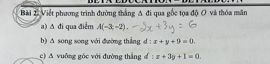 Viết phương trình đường thẳng Δ đi qua gốc tọa độ O và thỏa mãn 
a) △ di qua điểm A(-3;-2). 
b) D song song với đường thẳng d : x+y+9=0. 

c) △ vuông góc với đường thẳng d' : x+3y+1=0.