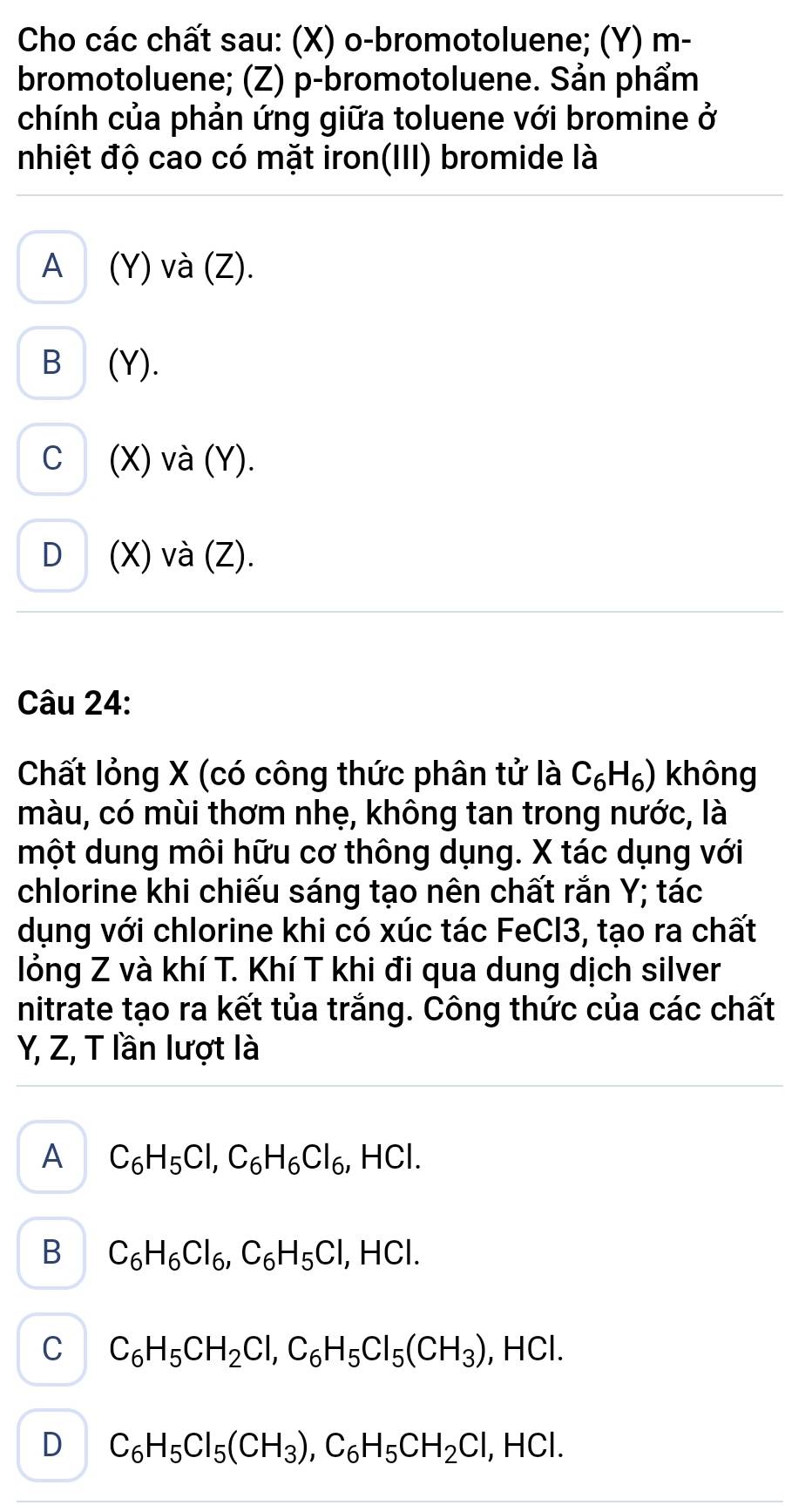 Cho các chất sau: (X) o-bromotoluene; (Y) m-
bromotoluene; (Z) p-bromotoluene. Sản phẩm
chính của phản ứng giữa toluene với bromine ở
nhiệt độ cao có mặt iron(III) bromide là
A (Y) và (Z).
B (Y).
C (X) và (Y).
D (X) và (Z).
Câu 24:
Chất lỏng X (có công thức phân tử là C_6H_6) không
màu, có mùi thơm nhẹ, không tan trong nước, là
một dung môi hữu cơ thông dụng. X tác dụng với
chlorine khi chiếu sáng tạo nên chất rắn Y; tác
dụng với chlorine khi có xúc tác FeCl3, tạo ra chất
lỏng Z và khí T. Khí T khi đi qua dung dịch silver
nitrate tạo ra kết tủa trắng. Công thức của các chất
Y, Z, T lần lượt là
A C_6H_5Cl, C_6H_6Cl_6 , HCl.
B C_6H_6Cl_6, C_6H_5Cl I, HCl.
C C_6H_5CH_2Cl, C_6H_5Cl_5(CH_3) , HCl.
D C_6H_5Cl_5(CH_3), C_6H_5CH_2Cl l, HCl.