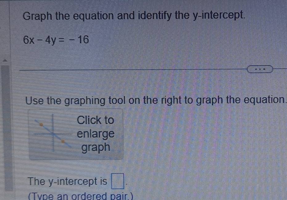 Graph the equation and identify the y-intercept.
6x-4y=-16
Use the graphing tool on the right to graph the equation 
Click to 
enlarge 
graph 
The y-intercept is □°
(Tvpe an ordered pair.)