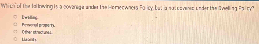 Which of the following is a coverage under the Homeowners Policy, but is not covered under the Dwelling Policy?
Dwelling.
Personal property.
Other structures.
Liability.