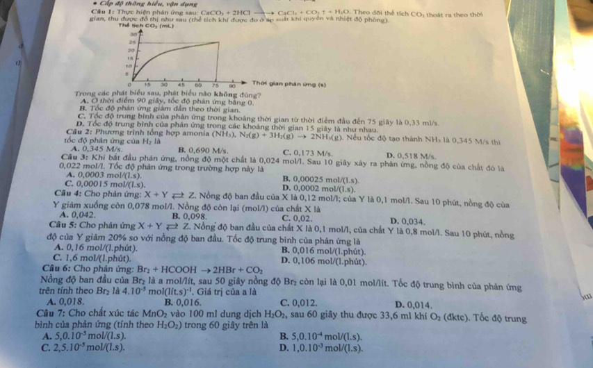 Cấp độ thông hiểu, vận dụng
Câu 1: Thực hiện phản ứng sau: CaCO_3+2HCl CaCl_2+CO_2uparrow +H_2O. Theo dõi thể tích CO_2
gian, thu được đồ thị như sau (thể tích khí được đo ở áp suất khi quyền và nhiệt độ phòng).  thoát ra theo thời
Thể tích CO_3
hời gian phân ứng (s)
Trong các phát biểu sau, phát biểu nào không đúng?
A. Ở thời điểm 90 giây, tốc độ phân ứng bằng 0.
B. Tốc độ phản ứng giám dân theo thời gian.
C, Tốc độ trung bình của phân ứng trong khoảng thời gian từ thời điểm đầu đến 75 giây là 0,33 ml/s.
D. Tốc độ trung bình của phản ứng trong các khoảng thời gian 15 giây là như nhau.
Câu 2: *  Phương trình tổng hợp amonia
tốc độ phân ứng của H_2 (NH_3),N_2(g)+3H_2(g)to 2NH_3(g) 4. Nếu tốc độ tạo thành NHs là 0,345 M/s thì
A. 0,345 M/s B. 0,690 M/s. C. 0,173 M/s. D. 0,518 M/s.
Cầu 3: Khi bắt đầu phản ứng, nồng độ một chất là 0,024 mol/l. Sau 10 giây xảy ra phản ứng, nồng độ của chất đó là
0,022 mol/l. Tốc độ phản ứng trong trường hợp này là
A. 0,0003 mol V(1.s). B. 0.00025 mol 1/(1.s).
C. 0.00015 mol /(1.s). D. 0,0002 m ol/(1,s).
Cầu 4: Cho phản ứng: X+Y Z. Nồng độ ban đầu của X là 0,12 mol/l; của Y là 0,1 mol/l. Sau 10 phút, nồng độ của
Y giảm xuống còn 0,078 mol/l. Nồng độ còn lại (mol/l) của chất X là
A. 0,042. B. 0,098 C. 0,02. D. 0,034.
Câu 5: Cho phản ứng X+Yleftharpoons Z Z. Nồng độ ban đầu của chất X là 0,1 mol/l, của chất Y là 0,8 mol/l. Sau 10 phút, nồng
độ của Y giảm 20% so với nồng độ ban đầu. Tốc độ trung bình của phản ứng là
A. 0,16 mol/(1.phút). B. 0,016 mol/(l.phút).
C. 1,6 mol/(l.phút). D. 0,106 mol/(l.phút).
Câu 6: Cho phản ứng: Br_2+HCOOHto 2HBr+CO_2
Nồng độ ban đầu của Br₂ là a mol/lít, sau 50 giây nồng độ Br₂ còn lại là 0,01 mol/lít. Tốc độ trung bình của phản ứng
trên tính theo Br_2 là 4.10^(-5) mo I(lit.s)^-1. Giá trị của a là
Sw
A. 0,018. B. 0,016. C. 0,012. D. 0,014.
Câu 7: Cho chất xúc tác MnO_2 vào 100 ml dung dịch H_2O_2 , sau 60 giây thu được 33,6 m1 khí O_2 (đktc). Tốc độ trung
bình của phản ứng (tính theo H_2O_2) trong 60 giây trên là
A. 5,0.10^(-5) n _1/(1.s). B. 5,0.10^(-4)mol/(1.s).
C. 2,5.10^(-5) m pl/(l.s). D. 1,0.10^(-3)mol/(1.s).