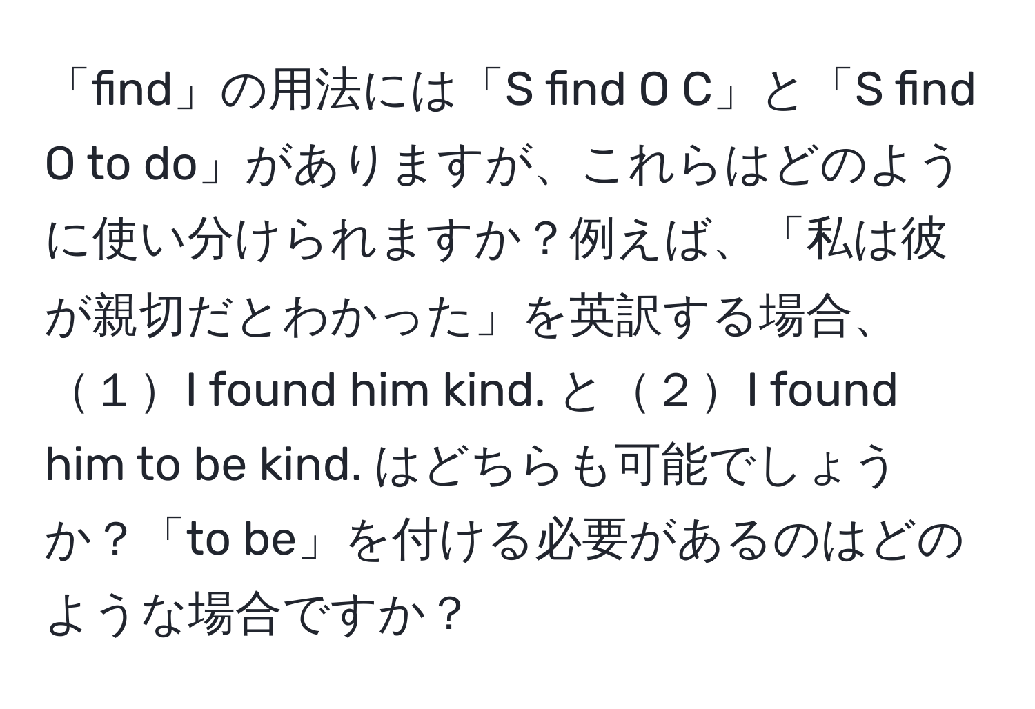 「find」の用法には「S find O C」と「S find O to do」がありますが、これらはどのように使い分けられますか？例えば、「私は彼が親切だとわかった」を英訳する場合、１I found him kind. と２I found him to be kind. はどちらも可能でしょうか？「to be」を付ける必要があるのはどのような場合ですか？