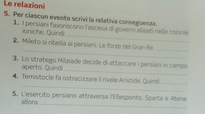 Le relazioni 
5. Per ciascun evento scrivi la relativa conseguenza. 
_ 
1. I persiani favoriscono l'ascesa di governi alleati nelle colonie 
ioniche. Quindi 
_ 
2. Mileto si ribella ai persiani. Le forze del Gran Re_ 
_ 
3. Lo stratego Milziade decide di attaccare i persiani in campo 
aperto. Quíndi 
_ 
4. Temistocle fa ostracizzare il rivale Aristide. Quindi_ 
5. L’esercito persiano attraversa l'Ellesponto. Sparta e Atene 
allora_