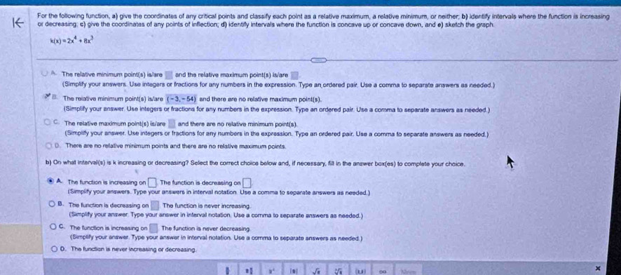 For the following function, a) give the coordinates of any critical points and classify each point as a relative maximum, a relative minimum, or neither; b) identify intervals where the function is increasing
or decreasing; c) give the coordinates of any points of inflection; d) identify intervals where the function is concave up or concave down, and e) sketch the graph
k(x)=2x^4+8x^3
The relative minimum point(s) is/are □ and the relative maximum point(s) is/are
(Simplify your answers. Use integers or fractions for any numbers in the expression. Type an ordered pair. Use a comma to separate answers as needed.)
B. The relative minimum point(s) is/are (-3,-54) and there are no relative maximum point(s).
(Simplify your answer. Use integers or fractions for any numbers in the expression. Type an ordered pair. Use a comma to separate answers as needed.)
C. The relative maximum point(s) is/are and there are no relative minimum point(s).
(Simplify your answer. Use integers or fractions for any numbers in the expression. Type an ordered pair. Use a comma to separate answers as needed.)
D. There are no refative minimum points and there are no relative maximum points.
b) On what interval(s) is k increasing or decreasing? Select the correct choice below and, if necessary, fill in the answer box(es) to complete your choice.
A. The function is increasing on □ The function is decreasing on □
(Simplify your answers. Type your answers in interval notation. Use a comma to separate answers as needed.)
B. The function is decreasing on □ The function is never increasing.
(Simplify your answer. Type your answer in interval notation. Use a comma to separate answers as needed.)
C. The function is increasing on □ The function is never decreasing
(Simplify your answer. Type your answer in interval notation. Use a corma to separate answers as needed.)
D. The function is never increasing or decreasing.
B a^4 √ u ∞ Mrem