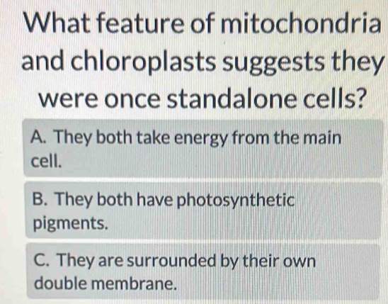 What feature of mitochondria
and chloroplasts suggests they
were once standalone cells?
A. They both take energy from the main
cell.
B. They both have photosynthetic
pigments.
C. They are surrounded by their own
double membrane.