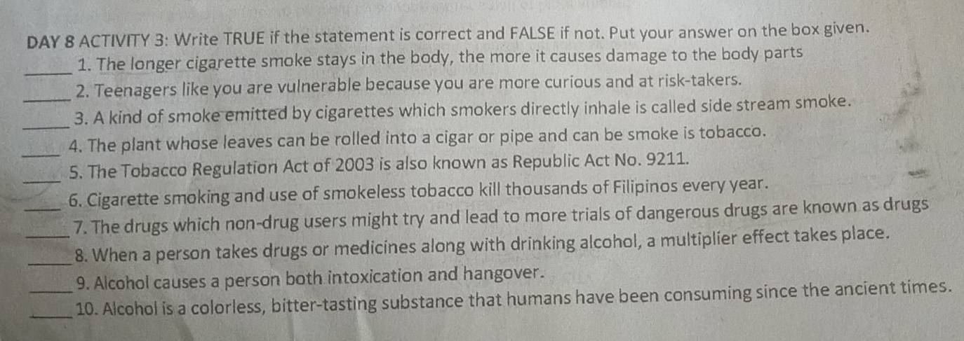 DAY 8 ACTIVITY 3: Write TRUE if the statement is correct and FALSE if not. Put your answer on the box given. 
_ 
1. The longer cigarette smoke stays in the body, the more it causes damage to the body parts 
2. Teenagers like you are vulnerable because you are more curious and at risk-takers. 
_ 
_3. A kind of smoke emitted by cigarettes which smokers directly inhale is called side stream smoke. 
_ 
4. The plant whose leaves can be rolled into a cigar or pipe and can be smoke is tobacco. 
_5. The Tobacco Regulation Act of 2003 is also known as Republic Act No. 9211. 
6. Cigarette smoking and use of smokeless tobacco kill thousands of Filipinos every year. 
_7. The drugs which non-drug users might try and lead to more trials of dangerous drugs are known as drugs 
_ 
8. When a person takes drugs or medicines along with drinking alcohol, a multiplier effect takes place. 
9. Alcohol causes a person both intoxication and hangover. 
__10. Alcohol is a colorless, bitter-tasting substance that humans have been consuming since the ancient times.