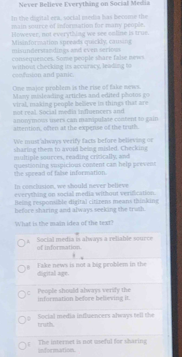 Never Believe Everything on Social Media
In the digital era, social media has become the
main source of information for many people.
However, not everything we see online is true.
Misinformation spreads quickly, causing
misunderstandings and even serious
consequences. Some people share false news
without checking its accuracy, leading to
confusion and panic.
One major problem is the rise of fake news.
Many misleading articles and edited photos go
viral, making people believe in things that are
not real. Social media influencers and
anonymous users can manipulate content to gain
attention, often at the expense of the truth.
We must always verify facts before believing or
sharing them to avoid being misled. Checking
multiple sources, reading critically, and
questioning suspicious content can help prevent
the spread of false information.
In conclusion, we should never believe
everything on social media without verification.
Being responsible digital citizens means thinking
before sharing and always seeking the truth.
What is the main idea of the text?
A Social media is always a reliable source
of information.
B Fake news is not a big problem in the
digital age.
C People should always verify the
information before believing it.
D Social media influencers always tell the
truth.
ε The internet is not useful for sharing
information.