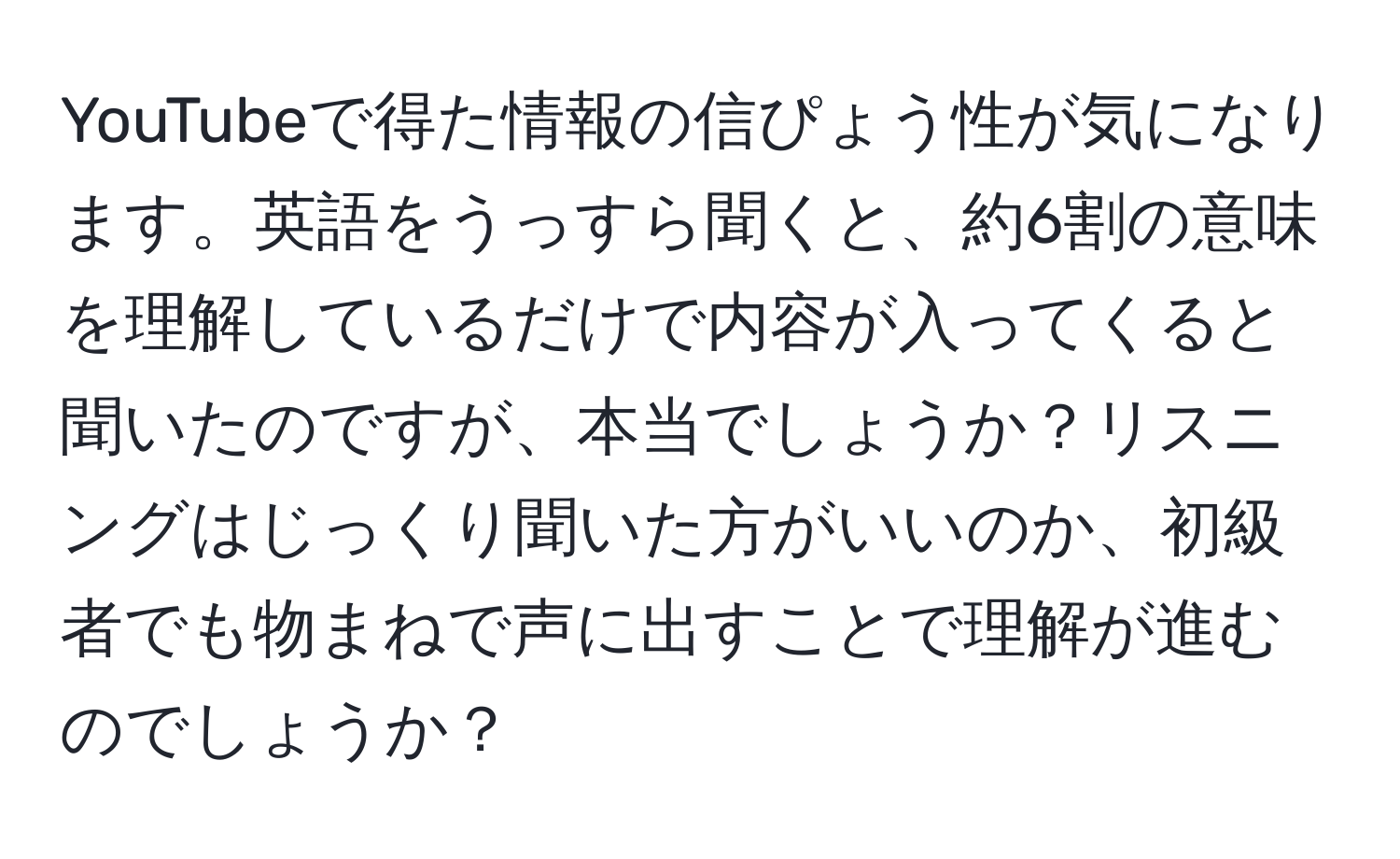 YouTubeで得た情報の信ぴょう性が気になります。英語をうっすら聞くと、約6割の意味を理解しているだけで内容が入ってくると聞いたのですが、本当でしょうか？リスニングはじっくり聞いた方がいいのか、初級者でも物まねで声に出すことで理解が進むのでしょうか？