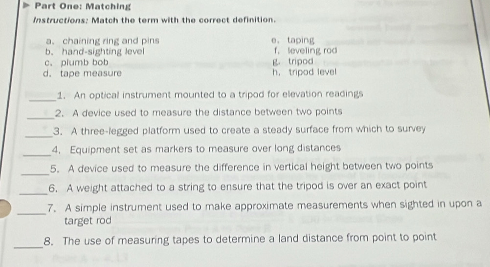 Part One: Matching
Instructions: Match the term with the correct definition.
a、chaining ring and pins e， taping
b. hand-sighting level f. leveling rod
c. plumb bob g， tripod
d. tape measure h， tripod level
_1. An optical instrument mounted to a tripod for elevation readings
_2. A device used to measure the distance between two points
_3. A three-legged platform used to create a steady surface from which to survey
_
4. Equipment set as markers to measure over long distances
_
5. A device used to measure the difference in vertical height between two points
_6. A weight attached to a string to ensure that the tripod is over an exact point
_
7. A simple instrument used to make approximate measurements when sighted in upon a
target rod
_
8. The use of measuring tapes to determine a land distance from point to point