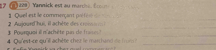 17 1228) Yannick est au marché. Écoute et Mpenes. 
_ 
1 Quel est le commerçant préféré de Kinnc 
_ 
2 Aujourd'hui, il achète des croissants? 
3 Pourquoi il n'achète pas de fraises? 
_ 
4 Qu'est-ce qu'il achète chez le marchand de fruits?_