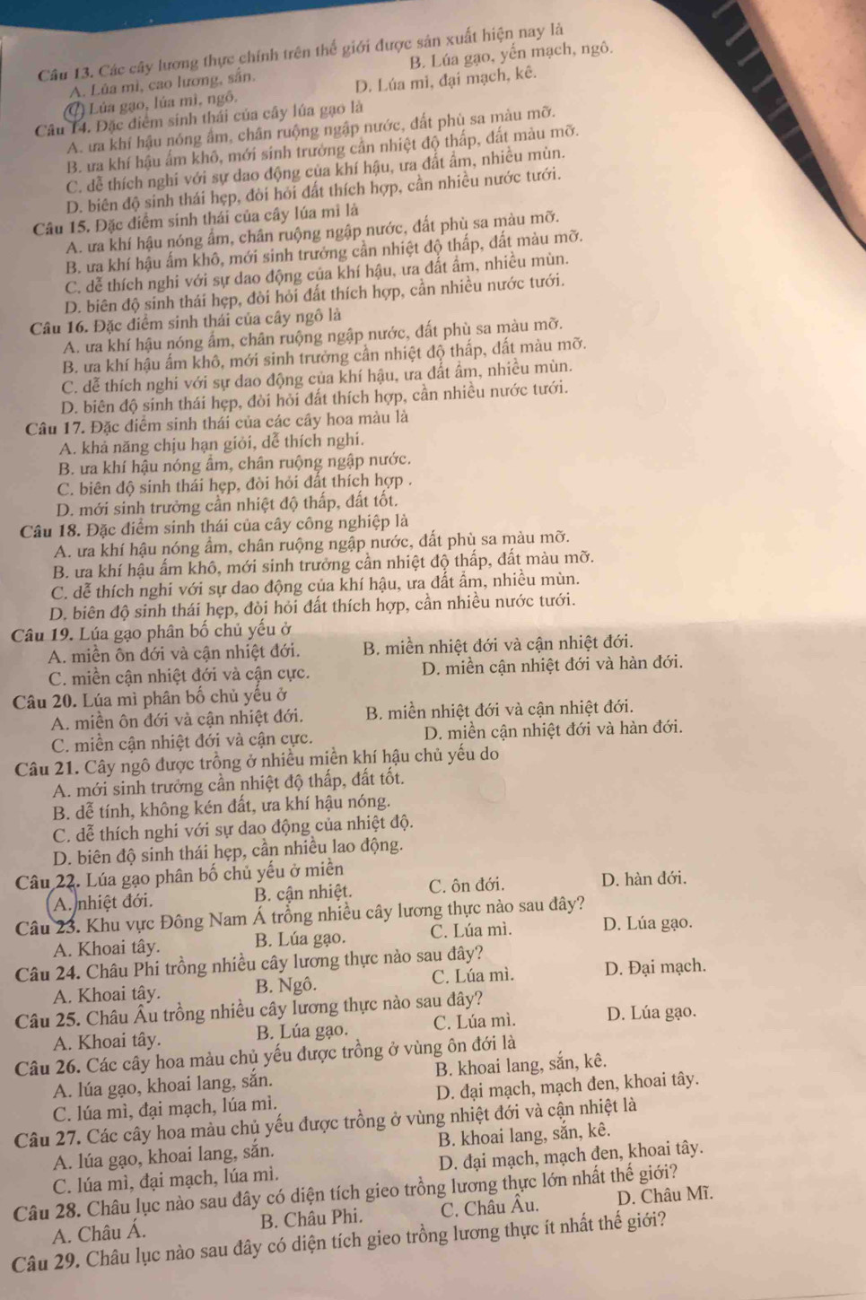 Các cây lương thực chính trên thể giới được sản xuất hiện nay là
A. Lùa mì, cao lương, sắn. B. Lúa gạo, yến mạch, ngô.
() Lúa gạo, lúa mì, ngô, D. Lúa mi, đại mạch, kê.
Câu 14. Đặc điểm sinh thái của cây lúa gạo là
A. ưa khí hậu nóng ẩm, chân ruộng ngập nước, đất phù sa màu mỡ.
B. ưa khí hậu ấm khô, mới sinh trưởng cần nhiệt độ thấp, đất màu mỡ.
C. đễ thích nghi với sự dao động của khí hậu, ưa đất ẩm, nhiều mùn.
D. biên độ sinh thái hẹp, đời hỏi đất thích hợp, cần nhiều nước tưới.
Câu 15. Đặc điểm sinh thái của cây lúa mì là
A. ưa khí hậu nóng ẩm, chân ruộng ngập nước, đất phù sa màu mỡ.
B. ưa khí hậu ấm khô, mới sinh trưởng cần nhiệt độ thấp, đất màu mỡ.
C. dễ thích nghi với sự dao động của khí hậu, ưa đất ẩm, nhiều mùn.
D. biên độ sinh thái hẹp, đòi hỏi đất thích hợp, cần nhiều nước tưới.
Câu 16. Đặc điểm sinh thái của cây ngô là
A. ưa khí hậu nóng ẩm, chân ruộng ngập nước, đất phù sa màu mỡ.
B. ưa khí hậu ấm khô, mới sinh trưởng cần nhiệt độ thấp, dất màu mỡ.
C. dễ thích nghi với sự dao động của khí hậu, ưa đất ẩm, nhiều mùn.
D. biên độ sinh thái hẹp, đòi hỏi đất thích hợp, cần nhiều nước tưới.
Câu 17. Đặc điểm sinh thái của các cây hoa màu là
A. khả năng chịu hạn giỏi, dễ thích nghi.
B. ưa khí hậu nóng âm, chân ruộng ngập nước.
C. biên độ sinh thái hẹp, đòi hỏi đất thích hợp .
D. mới sinh trưởng cần nhiệt độ thấp, đất tốt.
Câu 18. Đặc điểm sinh thái của cây công nghiệp là
A. ưa khí hậu nóng ẩm, chân ruộng ngập nước, đất phù sa màu mỡ.
B. ưa khí hậu ấm khô, mới sinh trưởng cần nhiệt độ thấp, đất màu mỡ.
C. dễ thích nghi với sự dao động của khí hậu, ưa đất ẩm, nhiều mùn.
D. biên độ sinh thái hẹp, đòi hỏi đất thích hợp, cần nhiều nước tưới.
Câu 19. Lúa gạo phân bố chủ yếu ở
A. miền ôn đới và cận nhiệt đới. B. miền nhiệt đới và cận nhiệt đới.
C. miền cận nhiệt đới và cận cực. D. miền cận nhiệt đới và hàn đới.
Câu 20. Lúa mì phân bố chủ yểu ở
A. miền ôn đới và cận nhiệt đới.  B. miền nhiệt đới và cận nhiệt đới.
C. miền cận nhiệt đới và cận cực. D. miền cận nhiệt đới và hàn đới.
Câu 21. Cây ngô được trồng ở nhiều miền khí hậu chủ yếu do
A. mới sinh trưởng cần nhiệt độ thấp, đất tốt.
B. dễ tính, không kén đất, ưa khí hậu nóng.
C. dễ thích nghi với sự dao động của nhiệt độ.
D. biên độ sinh thái hẹp, cần nhiều lao động.
Câu 22. Lúa gạo phân bố chủ yếu ở miền
A. nhiệt đới.  B. cận nhiệt. C. ôn đới. D. hàn đới.
Câu 23. Khu vực Đông Nam Á trồng nhiều cây lương thực nào sau đây?
A. Khoai tây. B. Lúa gạo. C. Lúa mì. D. Lúa gạo.
Câu 24. Châu Phi trồng nhiều cây lương thực nào sau đây?
A. Khoai tây. B. Ngô. C. Lúa mì. D. Đại mạch.
Câu 25. Châu Âu trồng nhiều cây lương thực nào sau đây?
A. Khoai tây. B. Lúa gạo. C. Lúa mì. D. Lúa gạo.
Câu 26. Các cây hoa màu chủ yếu được trồng ở vùng ôn đới là
A. lúa gạo, khoai lang, sắn. B. khoai lang, sắn, kê.
C. lúa mì, đại mạch, lúa mì. D. đại mạch, mạch đen, khoai tây.
Câu 27. Các cây hoa màu chủ yếu được trồng ở vùng nhiệt đới và cận nhiệt là
A. lúa gạo, khoai lang, sắn. B. khoai lang, sắn, kê.
C. lúa mì, đại mạch, lúa mì. D. đại mạch, mạch đen, khoai tây.
Câu 28. Châu lục nào sau dây có diện tích gieo trồng lương thực lớn nhất thế giới?
A. Châu Á. B. Châu Phi. C. Châu Âu. D. Châu Mĩ.
Câu 29. Châu lục nào sau đây có diện tích gieo trồng lương thực ít nhất thế giới?