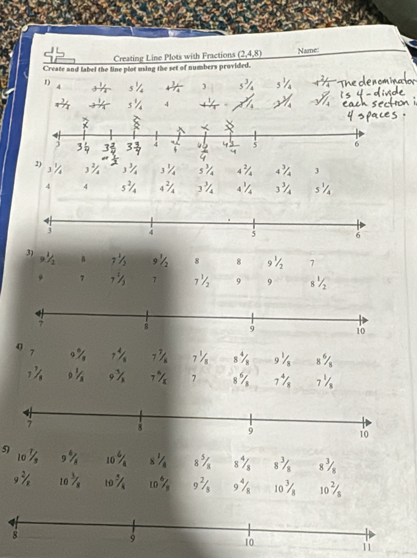 Creating Line Plots with Fractions _ (2,4,8) Name: 
Create and label the line plot using the set of numbers provided. 
1) 4 3 5^3/_4 1/4 -4^(2/_4
3 5^1)/_4 4^3/_4
4 
2) 3^(2/_4
J
3^1)/_4 5^3/_4 4^(2/_4 3|x 3
4 4 5^2)/_4 4^2/_4 3^(3/_4 4^1/_4 3% s¼ 
3) 9^1)/
8 7^1/_2 9 8 8 9½ 7 
7 7^(frac 1)2 7 7½ 9 9 8½ 
4) 
7 9_ 6/_8 7 / 7 7½ 8% 9 8%
1/ 9frac 18^(5/_8) 7 I 7 8% 7 7½ 
5) 10^7/_3 9^6/_8 10 8^1/_8 8^5/_8 8% 8^3/_8 8½
9^2/_R 10^3/_8 10^5/_8 10% 9^2/_8 9% 10^3/_8 10^2