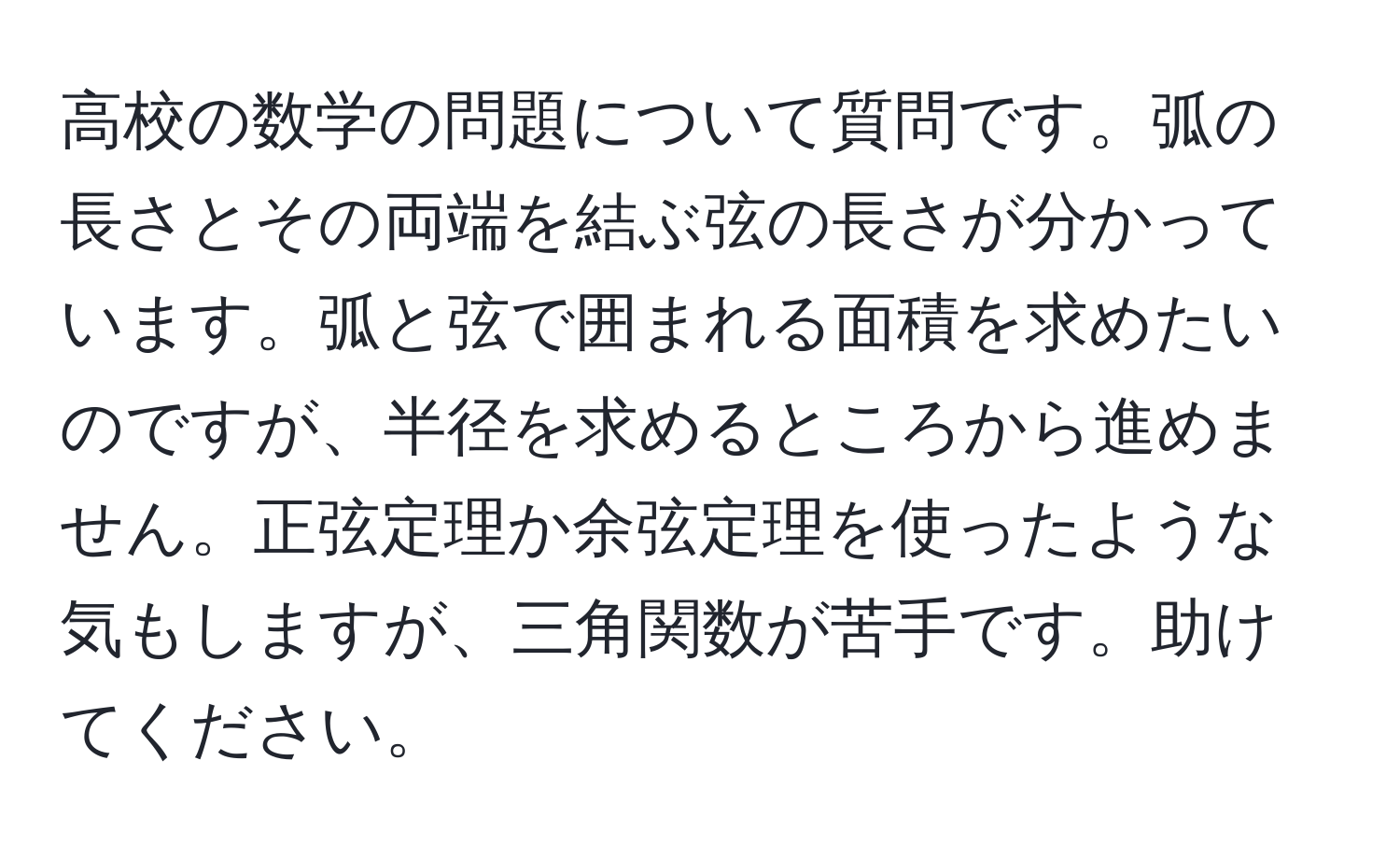 高校の数学の問題について質問です。弧の長さとその両端を結ぶ弦の長さが分かっています。弧と弦で囲まれる面積を求めたいのですが、半径を求めるところから進めません。正弦定理か余弦定理を使ったような気もしますが、三角関数が苦手です。助けてください。