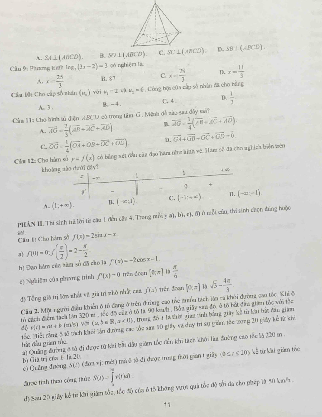 A. SA⊥ (ABCD). B. SO⊥ (ABCD). SC⊥ (ABCD) D. SB⊥ (ABCD).
Câu 9: Phương trình log _3(3x-2)=3 có nghiệm là:
A. x= 25/3  B. 87 C. x= 29/3  D. x= 11/3 
Câu 10: Cho cấp số nhân (u_n) với u_1=2 và u_2=6. Công bội của cấp số nhân đã cho bằng
A. 3 . B. -4. C. 4 . D.  1/3 .
Câu 11: Cho hình tứ diện ABCD có trọng tâm G. Mệnh đề nào sau đây sai?
A. overline AG= 2/3 (overline AB+overline AC+overline AD).
B. overline AG= 1/4 (overline AB+overline AC+overline AD).
C. overline OG= 1/4 (overline OA+overline OB+overline OC+overline OD).
D. vector GA+vector GB+vector GC+vector GD=vector 0.
Câu 12: Cho hàm số y=f(x) có bảng xét đầu của đạo hàm như hình vẽ. Hàm số đã cho nghịch biến trên
khoảng
A.
(-∈fty ;-1).
PHÀN II. Thí sinh trả lời từ câu 1 đến câu 4. Trong mỗi ý a), b), c), d) ở mỗi câu, thí sinh chọn đúng hoặc
sai.
Câu 1: Cho hàm số f(x)=2sin x-x.
a) f(0)=0;f( π /2 )=2- π /2 .
b) Đạo hàm của hàm số đã cho là f'(x)=-2cos x-1.
c) Nghiệm của phương trình f'(x)=0 trên đoạn [0;π ] là  π /6 
d) Tổng giá trị lớn nhất và giá trị nhỏ nhất của f(x) trên đoạn [0;π ] là sqrt(3)- 4π /3 .
Câu 2. Một người điều khiển ô tô đang ở trên đường cao tốc muốn tách làn ra khỏi đường cao tốc. Khi ô
tô cách điểm tách làn 320 m , tốc độ của ô tô là 90 km/h. Bốn giây sau đó, ô tô bắt đầu giảm tốc với tốc
độ v(t)=at+b (m/s) với (a,b∈ R,a<0) , trong đó 7 là thời gian tính bằng giây kể từ khi bắt đầu giảm
tốc. Biết rằng ô tô tách khỏi làn đường cao tốc sau 10 giây và duy trì sự giảm tốc trong 20 giây kể từ khi
bắt đầu giám tốc.
a) Quãng đường ô tô đi được từ khi bắt đầu giảm tốc đến khi tách khỏi làn đường cao tốc là 220 m .
c) Quãng đường S(t) (đơn vị: mét) mà ô tô đi được trong thời gian t giây (0≤ t≤ 20) kể từ khi giảm tốc
b) Giá trị của b là 20.
được tính theo công thức S(t)=∈tlimits _0^(20)v(t)dt.
d) Sau 20 giây kể từ khi giảm tốc, tốc độ của ô tô không vượt quá tốc độ tối đa cho phép là 50 km/h .
11