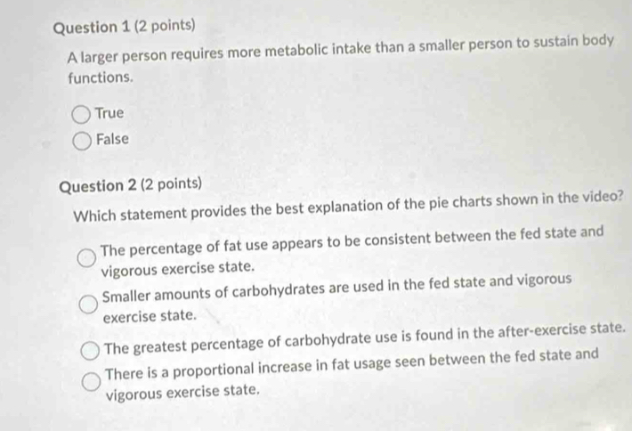 A larger person requires more metabolic intake than a smaller person to sustain body
functions.
True
False
Question 2 (2 points)
Which statement provides the best explanation of the pie charts shown in the video?
The percentage of fat use appears to be consistent between the fed state and
vigorous exercise state.
Smaller amounts of carbohydrates are used in the fed state and vigorous
exercise state.
The greatest percentage of carbohydrate use is found in the after-exercise state.
There is a proportional increase in fat usage seen between the fed state and
vigorous exercise state.