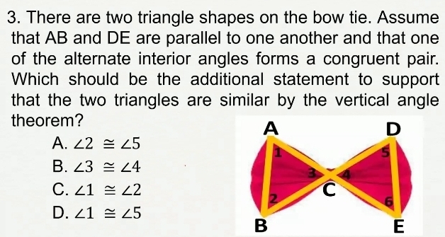 There are two triangle shapes on the bow tie. Assume
that AB and DE are parallel to one another and that one
of the alternate interior angles forms a congruent pair.
Which should be the additional statement to support
that the two triangles are similar by the vertical angle 
theorem?
A. ∠ 2≌ ∠ 5
B. ∠ 3≌ ∠ 4
C. ∠ 1≌ ∠ 2
D. ∠ 1≌ ∠ 5