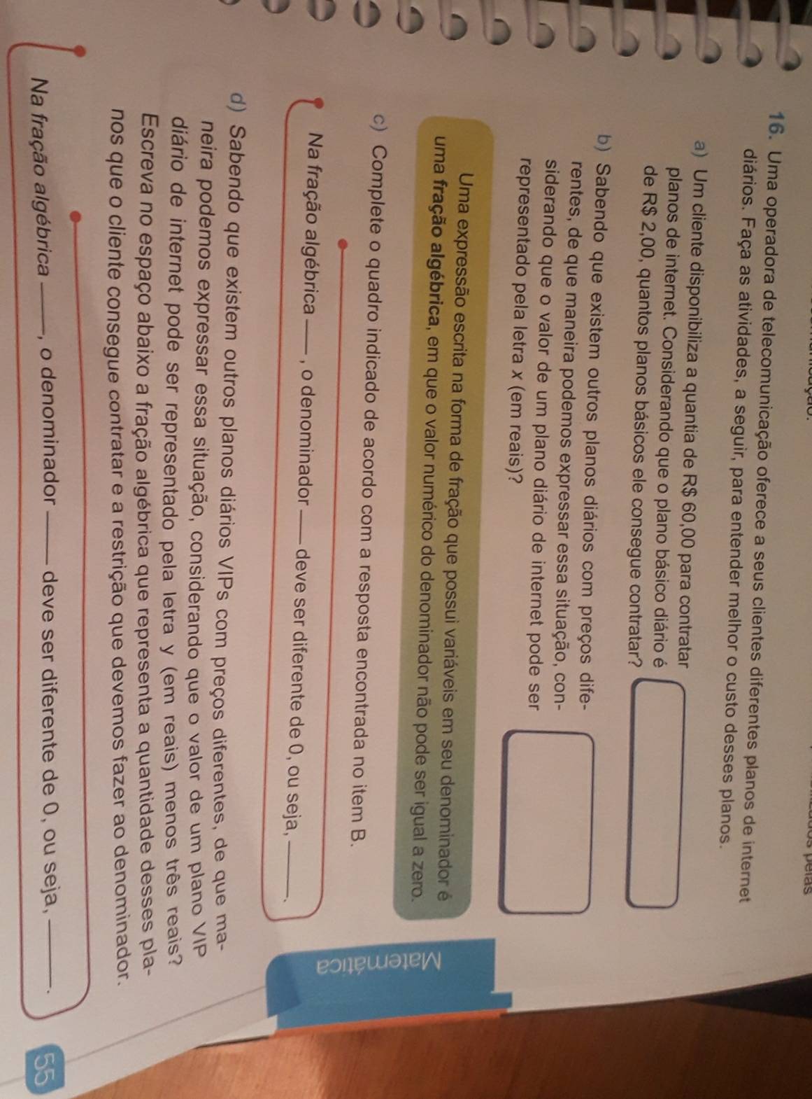 Uma operadora de telecomunicação oferece a seus clientes diferentes planos de internet 
diários. Faça as atividades, a seguir, para entender melhor o custo desses planos. 
a) Um cliente disponibiliza a quantia de R$ 60,00 para contratar 
planos de internet. Considerando que o plano básico diário é 
de R$ 2,00, quantos planos básicos ele consegue contratar? 
b) Sabendo que existem outros planos diários com preços dife- 
rentes, de que maneira podemos expressar essa situação, con- 
siderando que o valor de um plano diário de internet pode ser 
representado pela letra x (em reais)? 
Uma expressão escrita na forma de fração que possui variáveis em seu denominador é 
uma fração algébrica, em que o valor numérico do denominador não pode ser igual a zero. 
c) Complete o quadro indicado de acordo com a resposta encontrada no item B. 
3 
Na fração algébrica —_—_ , o denominador —— deve ser diferente de 0, ou seja,_ 
d) Sabendo que existem outros planos diários VIPs com preços diferentes, de que ma- 
neira podemos expressar essa situação, considerando que o valor de um plano VIP 
diário de internet pode ser representado pela letra y (em reais) menos três reais? 
Escreva no espaço abaixo a fração algébrica que representa a quantidade desses pla- 
nos que o cliente consegue contratar e a restrição que devemos fazer ao denominador. 
Na fração algébrica _, o denominador deve ser diferente de 0, ou seja,_ 
. 55