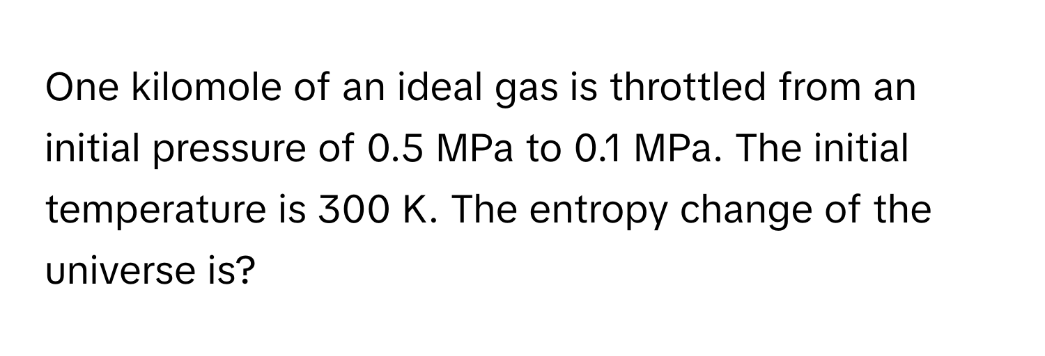 One kilomole of an ideal gas is throttled from an initial pressure of 0.5 MPa to 0.1 MPa. The initial temperature is 300 K. The entropy change of the universe is?