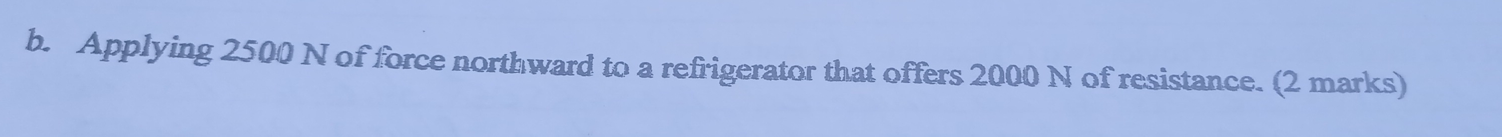 Applying 2500 N of force northward to a refrigerator that offers 2000 N of resistance. (2 marks)