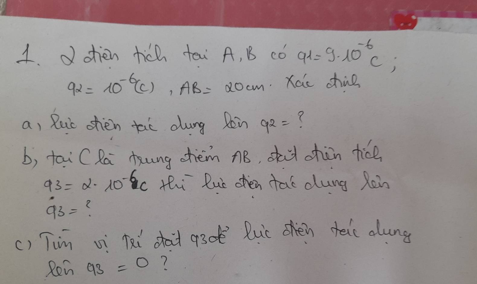 oien tich tai A, B có a_1=9· 10^(-6)C;
92=10^(-6)(c), AB=20cm Xaic chne 
a, Ruc ohen tao dung Rin 9^2=
b, tai CRa kung chèm nB, sha chàn tice
93=alpha · 10^(-6)C thi Rue ohen tat dlung Ren
93=
() Tim vi Kxi sait a30 Ruc ohén teic alung 
Ren 93=0 ?