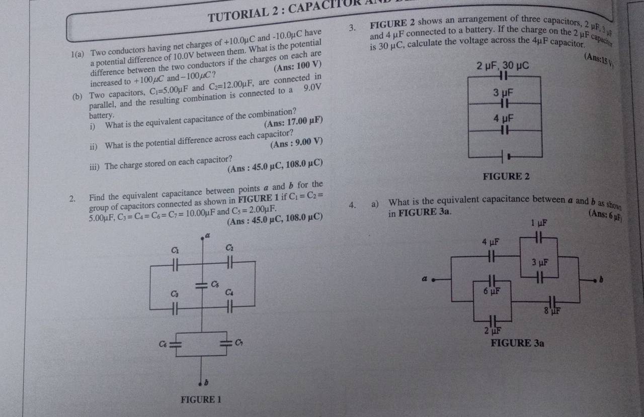 TUTORIAL 2 : CAPACITUR A
3. FIGURE 2 shows an arrangement of three capacitors, 2 μF, 1
1(a) Two conductors having net charges of +10.0µC and -10.0µC have
and 4 μF connected to a battery. If the charge on the 2 μF capacitor
a potential difference of 10.0V between them. What is the potential
is 30 μC, calculate the voltage across the 4μF capacitor.
difference between the two conductors if the charges on each are
(Ans:15 
increased _0+1 00µC and-100µC? (Ans: 100 V)
2 μF, 30 μC
(b) Two capacitors, C_1=5.00mu F and C_2=12.00mu F ,are connected in
parallel, and the resulting combination is connected to a 9.0V
3 μF
battery.
i) What is the equivalent capacitance of the combination?
(Ans: 17.00 µF)
4 μF
ii) What is the potential difference across each capacitor?
(Ans : 9.00 V)
iii) The charge stored on each capacitor?
(Ans : 45.0 μC, 108.0 μC)
FIGURE 2
2. Find the equivalent capacitance between points a and b for the
group of capacitors connected as shown in FIGURE 1 if C_1=C_2=
4. a) What is the equivalent capacitance between a and b as show
5.0 Jl IF, C_3=C_4=C_6=C_7=10.00mu F and C_5=2.00mu F. , 108.0 μC) in FIGURE 3a.
(A ns:45.0mu C
(Ans: 6µF
a
G C 、
_ C_5
C C_4
C_6= =G
b
FIGURE 1