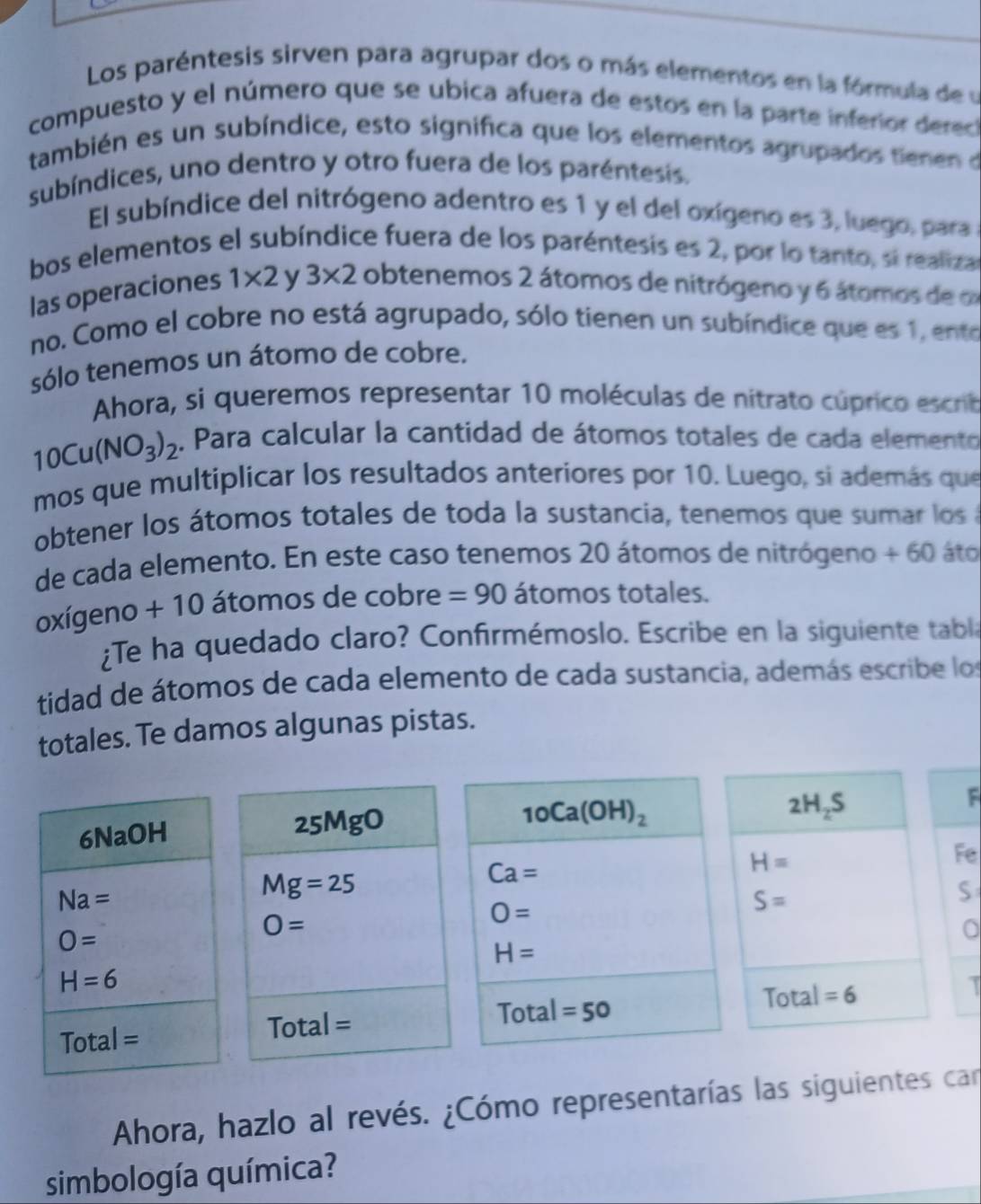 Los paréntesis sirven para agrupar dos o más elementos en la fórmula de y
compuesto y el número que se ubica afuera de estos en la parte inferior derec
también es un subíndice, esto significa que los elementos agrupados tienen o
subíndices, uno dentro y otro fuera de los paréntesis.
El subíndice del nitrógeno adentro es 1 y el del oxígeno es 3, luego, para
bos elementos el subíndice fuera de los paréntesis es 2, por lo tanto, si realiza
las operaciones 1* 2 y 3* 2 obtenemos 2 átomos de nitrógeno y 6 átomos de o
no. Como el cobre no está agrupado, sólo tienen un subíndice que es 1, ento
sólo tenemos un átomo de cobre.
Ahora, si queremos representar 10 moléculas de nitrato cúprico escrtb
10Cu(NO_3)_2. Para calcular la cantidad de átomos totales de cada elemento
mos que multiplicar los resultados anteriores por 10. Luego, si además que
obtener los átomos totales de toda la sustancia, tenemos que sumar los a
de cada elemento. En este caso tenemos 20 átomos de nitrógeno + 60 áto
oxígeno + 10 átomos de cobre =90 átomos totales.
¿Te ha quedado claro? Confirmémoslo. Escribe en la siguiente tabla
tidad de átomos de cada elemento de cada sustancia, además escribe los
totales. Te damos algunas pistas.
6NaOH 25MgO
10Ca(OH)_2
2H_2S
F
H=
Fe
Na=
Mg=25
Ca=
O=
S=
S
O=
O=
a
H=
H=6
To tal =50
Total =6
Total=
Total=
Ahora, hazlo al revés. ¿Cómo representarías las siguientes can
simbología química?