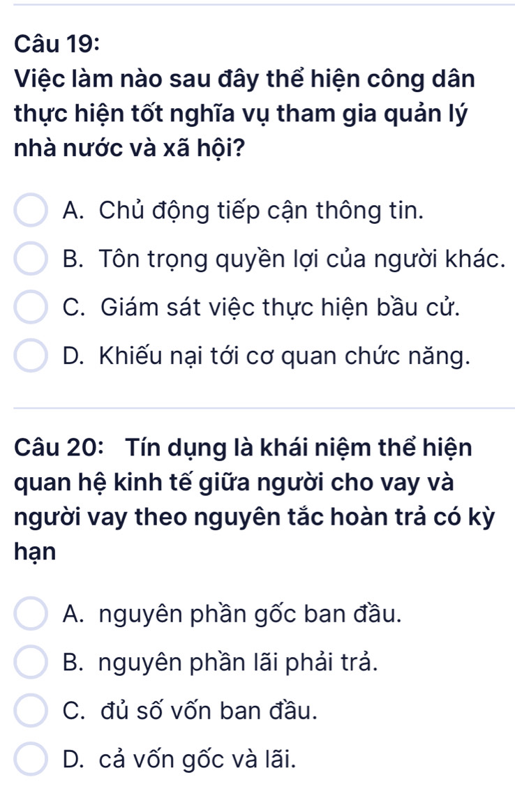 Việc làm nào sau đây thể hiện công dân
thực hiện tốt nghĩa vụ tham gia quản lý
nhà nước và xã hội?
A. Chủ động tiếp cận thông tin.
B. Tôn trọng quyền lợi của người khác.
C. Giám sát việc thực hiện bầu cử.
D. Khiếu nại tới cơ quan chức năng.
Câu 20: Tín dụng là khái niệm thể hiện
quan hệ kinh tế giữa người cho vay và
người vay theo nguyên tắc hoàn trả có kỳ
hạn
A. nguyên phần gốc ban đầu.
B. nguyên phần lãi phải trả.
C. đủ số vốn ban đầu.
D. cả vốn gốc và lãi.