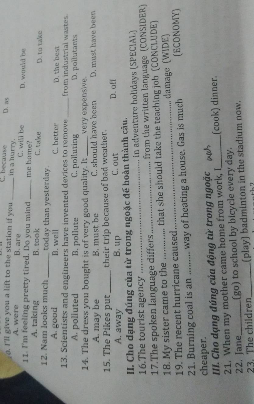 C. because
. I'll give you a lift to the station if you _in a hurry. D. as
A. were B. are C. will be
D. would be
11. I’m feeling pretty tired. Do you mind _me home?
A. taking B. took C. take
D. to take
12. Nam looks much _today than yesterday.
A. good B. well C. better D. the best
13. Scientists and engineers have invented devices to remove _from industrial wastes.
A. polluted B. pollute C. polluting D. pollutants
14. The dress you bought is of very good quality. It _very expensive.
A. may be B. must be C. should have been D. must have been
15. The Pikes put _their trip because of bad weather.
A. away B. up
C. out D. off
II. Cho dạng đúng của từ trong ngoặc để hoàn thành câu.
16.The tourist agency _in adventure holidays (SPECIAL)
17.The spoken language differs_ from the written language (CONSIDER)
18. My sister came to the that she should take the teaching job (CONCLUDE)
19. The recent hurricane caused _damage (WIDE)
21. Burning coal is an ......... way of heating a house. Gas is much (ECONOMY)
cheaper.
III. Cho dạng đúng của động từ trong ngoặc_
21. When my mother came home from work, I (cook) dinner.
22. Jane_ (go) to school by bicycle every day.
23. The children_ (play) badminton in the stadium now.