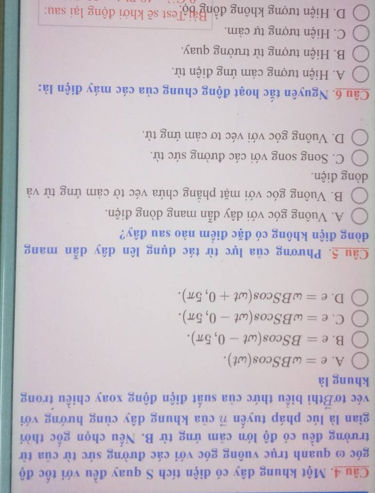 Một khung dây có diện tích S quay đều với tốc độ
góc ω quanh trục vuông góc với các đường sức từ của từ
trường đều có độ lớn cảm ứng từ B. Nếu chọn gốc thời
gian là lúc pháp tuyến vector n của khung dây cùng hướng với
véc to vector B thì biểu thức của suất điện động xoay chiều trong
khung là
A. e=omega BScos (omega t).
B. e=BScos (omega t-0,5π ).
C. e=omega BScos (omega t-0,5π ).
D. e=omega BScos (omega t+0,5π ). 
Câu 5. Phương của lực từ tác dụng lên dây dẫn mang
dòng điện không có đặc điểm nào sau đây?
A. Vuông góc với dây dẫn mang dòng điện.
B. Vuông góc với mặt phăng chứa véc tờ cảm ứng từ và
dòng điện.
C. Song song với các đường sức từ.
D. Vuông góc với véc tơ cảm ứng từ.
Câu 6. Nguyên tắc hoạt động chung của các máy điện là:
A. Hiện tượng cảm ứng điện từ.
B. Hiện tượng từ trường quay.
C. Hiện tượng tự cảm.
D. Hiện tượng không đồng bộ est sẽ khởi động lại sau: