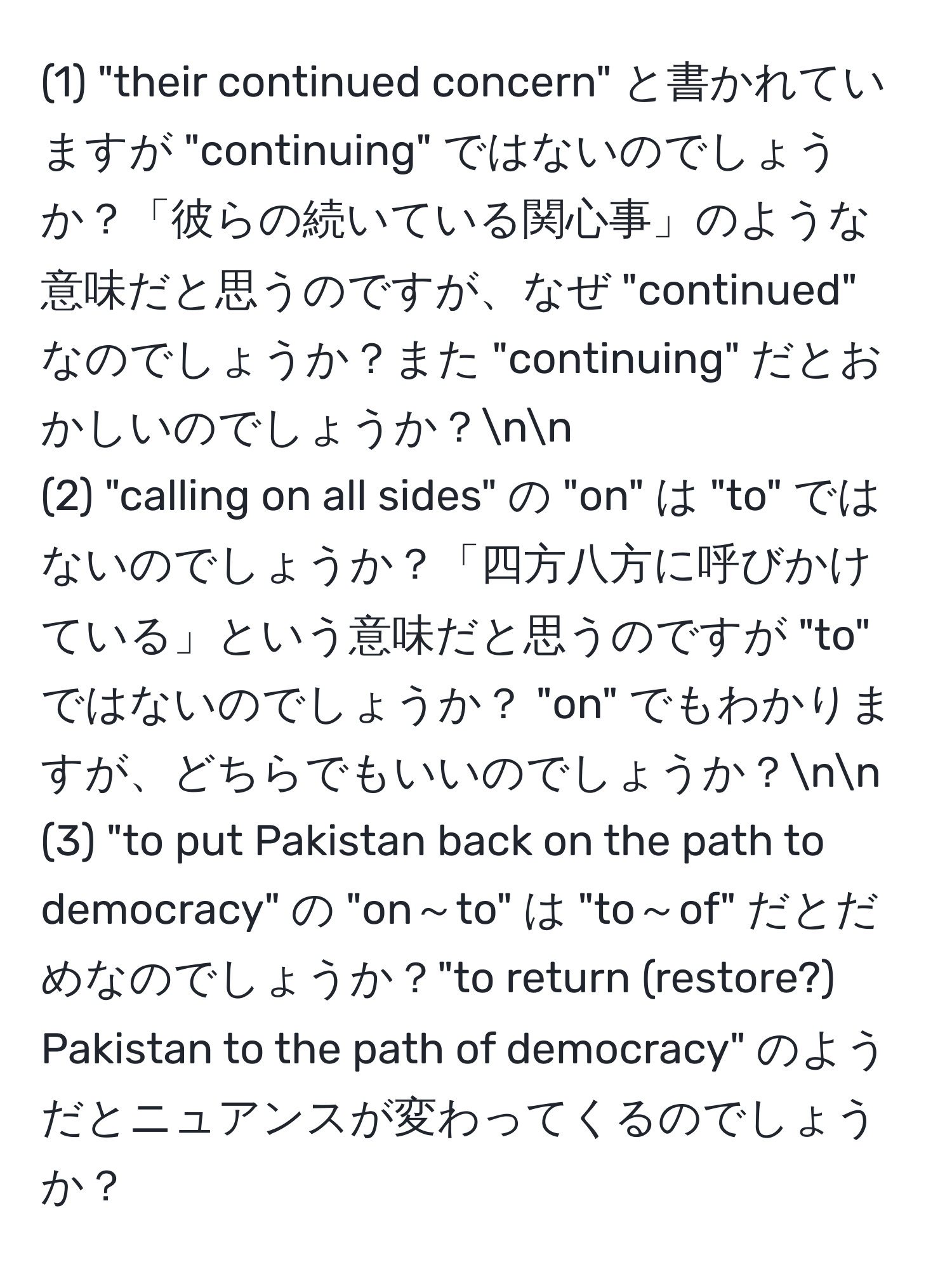 (1) "their continued concern" と書かれていますが "continuing" ではないのでしょうか？「彼らの続いている関心事」のような意味だと思うのですが、なぜ "continued" なのでしょうか？また "continuing" だとおかしいのでしょうか？nn
(2) "calling on all sides" の "on" は "to" ではないのでしょうか？「四方八方に呼びかけている」という意味だと思うのですが "to" ではないのでしょうか？ "on" でもわかりますが、どちらでもいいのでしょうか？nn
(3) "to put Pakistan back on the path to democracy" の "on～to" は "to～of" だとだめなのでしょうか？"to return (restore?) Pakistan to the path of democracy" のようだとニュアンスが変わってくるのでしょうか？