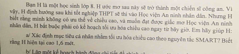 Bạn H là một học sinh lớp 8. H ước mơ sau này sẽ trở thành một chiến sĩ công an. Vì 
vậy, H định hướng sau khi tốt nghiệp THPT sẽ thi vào Học viện An ninh nhân dân. Nhưng H 
biết rằng mình không có ưu thế về chiều cao, và muốn đạt được giấc mơ Học viện An ninh 
nhân dân, H bắt buộc phải có kế hoạch tối ưu hóa chiều cao ngay từ bây giờ. Em hãy giúp H: 
a/ Xác định mục tiêu cá nhân nhằm tối ưu hóa chiều cao theo nguyên tắc SMART? Biết 
rằng H hiện tại cao 1, 6 mét. 
b/ Lâp một kế hoạch hành động chi tiết đó