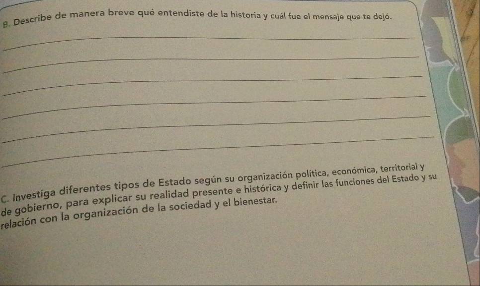 Describe de manera breve qué entendiste de la historia y cuál fue el mensaje que te dejó. 
_ 
_ 
_ 
_ 
_ 
_ 
C. Investiga diferentes tipos de Estado según su organización política, económica, territorial y 
de gobierno, para explicar su realidad presente e histórica y definir las funciones del Estado y su 
relación con la organización de la sociedad y el bienestar.