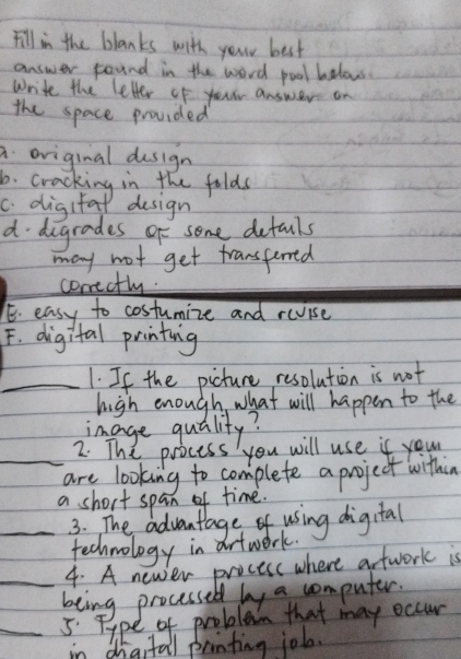 Fill in the blanks with your best
answer found in the word pool belows.
write the letler of yourr answer on
the space provided
a oviginal design
6. cracking in the folds
c. digifal dusign
d digrades of some defauls
may not get transferred
conectly
E. easy to costumize and revise
F. digital printing
_1. If the picture resolution is not
high enough, what will happen to the
image quality?
2. The process you will use if your
_are looking to complete a project withing
a short span of time.
_3. The advantage of using digital
technology in artwork.
4. A newer process where arfwork is
_being processed by a computer.
_5 Type of problem that may occur
in digitail printing job.