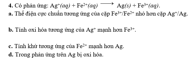 Có phản ứng: Ag^+(aq)+Fe^(2+)(aq)to Ag(s)+Fe^(3+)(aq).
a. Thế điện cực chuẩn tương ứng của cặp Fe^(3+)/Fe^(2+) I nhỏ hơn cặp Ag^+/Ag.
b. Tính oxi hóa tương ứng của g* mạnh hơn A Fe^(3+).
c. Tính khử tương ứng của Fe^(2+) mạnh hơn Ag.
d. Trong phản ứng trên Ag bị oxi hóa.