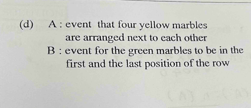 A : event that four yellow marbles 
are arranged next to each other 
B : event for the green marbles to be in the 
first and the last position of the row .