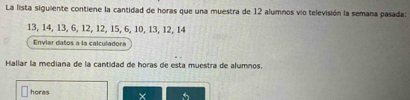 La lista siguiente contiene la cantidad de horas que una muestra de 12 alumnos vío televisión la semana pasada:
13, 14, 13, 6, 12, 12, 15, 6, 10, 13, 12, 14
Enviar datos a la calculadora 
Hallar la mediana de la cantidad de horas de esta muestra de alumnos. 
horas 6