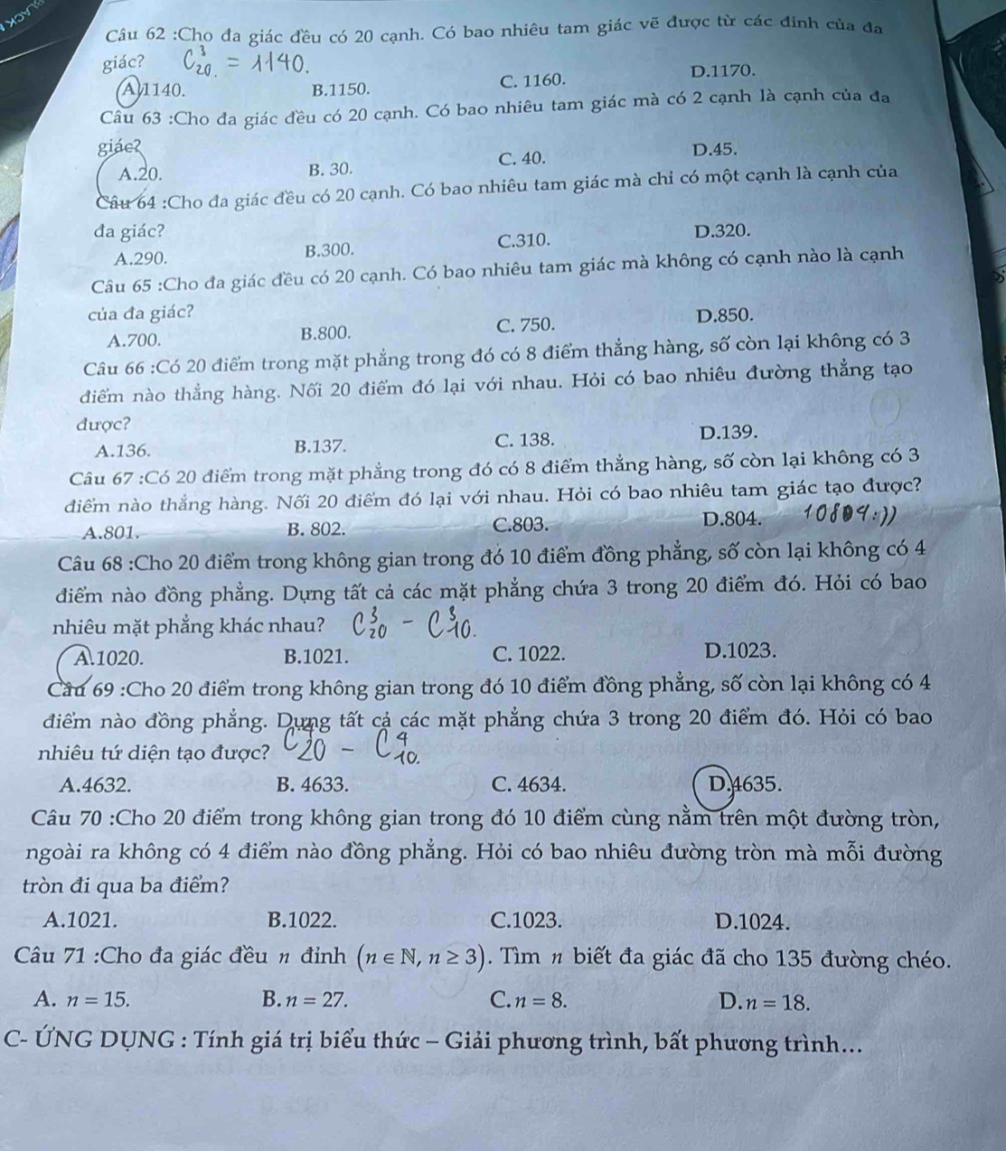 Cho đa giác đều có 20 cạnh. Có bao nhiêu tam giác vẽ được từ các đinh của đa
giác?
A1140. B.1150. C. 1160. D.1170.
Câu 63 :Cho đa giác đều có 20 cạnh. Có bao nhiêu tam giác mà có 2 cạnh là cạnh của đa
giáe? D.45.
A.20. B. 30.
C. 40.
Câu 64 :Cho đa giác đều có 20 cạnh. Có bao nhiêu tam giác mà chỉ có một cạnh là cạnh của
đa giác? D.320.
A.290. B.300. C.310.
Câu 65 :Cho đa giác đều có 20 cạnh. Có bao nhiêu tam giác mà không có cạnh nào là cạnh
của đa giác? D.850.
A.700. B.800. C. 750.
Câu 66 :Có 20 điểm trong mặt phẳng trong đó có 8 điểm thẳng hàng, số còn lại không có 3
diểm nào thẳng hàng. Nối 20 điểm đó lại với nhau. Hỏi có bao nhiêu đường thẳng tạo
được?
A.136. B.137. C. 138. D.139.
Câu 67 :Có 20 điểm trong mặt phẳng trong đó có 8 điểm thẳng hàng, số còn lại không có 3
diểm nào thắng hàng. Nối 20 điểm đó lại với nhau. Hỏi có bao nhiêu tam giác tạo được?
A.801. B. 802. C.803. D.804.
Câu 68 :Cho 20 điểm trong không gian trong đó 10 điểm đồng phẳng, số còn lại không có 4
điểm nào đồng phẳng. Dựng tất cả các mặt phẳng chứa 3 trong 20 điểm đó. Hỏi có bao
nhiêu mặt phẳng khác nhau?
A.1020. B.1021. C. 1022. D.1023.
Cầu 69 :Cho 20 điểm trong không gian trong đó 10 điểm đồng phẳng, số còn lại không có 4
điểm nào đồng phẳng. Dựng tất cả các mặt phẳng chứa 3 trong 20 điểm đó. Hỏi có bao
nhiêu tứ diện tạo được?
A.4632. B. 4633. C. 4634. D.4635.
Câu 70 :Cho 20 điểm trong không gian trong đó 10 điểm cùng nằm trên một đường tròn,
ngoài ra không có 4 điểm nào đồng phẳng. Hỏi có bao nhiêu đường tròn mà mỗi đường
tròn đi qua ba điểm?
A.1021. B.1022. C.1023. D.1024.
Câu 71 :Cho đa giác đều n đỉnh (n∈ N,n≥ 3). Tìm n biết đa giác đã cho 135 đường chéo.
A. n=15. B. n=27. C. n=8. D. n=18.
C- ÚNG DUNG : Tính giá trị biểu thức - Giải phương trình, bất phương trình...