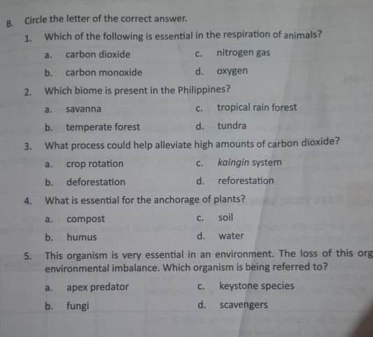 Circle the letter of the correct answer.
1. Which of the following is essential in the respiration of animals?
a. carbon dioxide c. nitrogen gas
b. carbon monoxide d. oxygen
2. Which biome is present in the Philippines?
a. savanna c. tropical rain forest
b. temperate forest d. tundra
3. What process could help alleviate high amounts of carbon dioxide?
a. crop rotation c. kaingin system
b. deforestation d. reforestation
4. What is essential for the anchorage of plants?
a. compost c. soil
b. humus d. water
5. This organism is very essential in an environment. The loss of this org
environmental imbalance. Which organism is being referred to?
a. apex predator c. keystone species
b. fungi d. scavengers