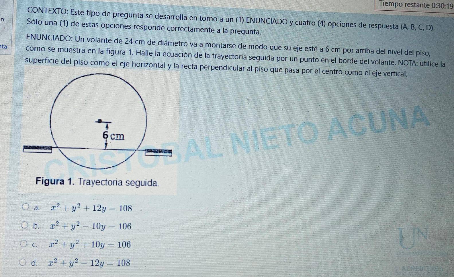 Tiempo restante 0:30:1 
CONTEXTO: Este tipo de pregunta se desarrolla en torno a un (1) ENUNCIADO y cuatro (4) opciones de respuesta (A, B, C, D).
n Sólo una (1) de estas opciones responde correctamente a la pregunta.
ENUNCIADO: Un volante de 24 cm de diámetro va a montarse de modo que su eje esté a 6 cm por arriba del nivel del piso,
ta como se muestra en la figura 1. Halle la ecuación de la trayectoria seguida por un punto en el borde del volante. NOTA: utilice la
superficie del piso como el eje horizontal y la recta perpendicular al piso que pasa por el centro como el eje vertical.
Figura 1. Trayectoria seguida.
a. x^2+y^2+12y=108
b. x^2+y^2-10y=106
C. x^2+y^2+10y=106
d. x^2+y^2-12y=108