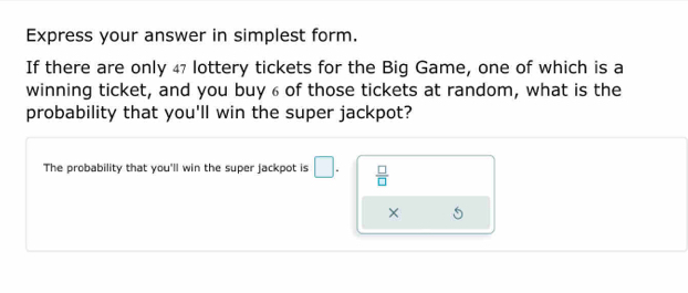 Express your answer in simplest form. 
If there are only 47 lottery tickets for the Big Game, one of which is a 
winning ticket, and you buy 6 of those tickets at random, what is the 
probability that you'll win the super jackpot? 
The probability that you'll win the super jackpot is □.  □ /□  
×