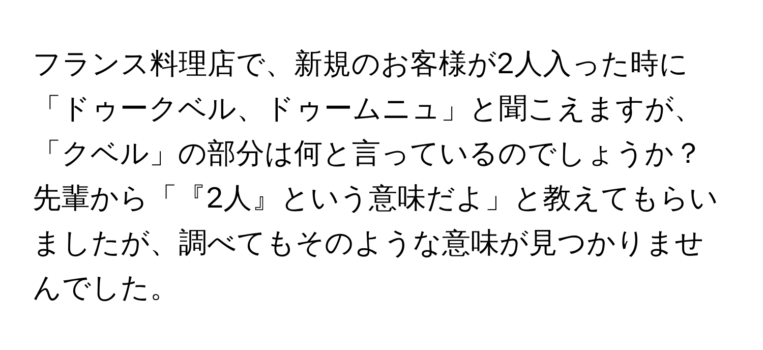 フランス料理店で、新規のお客様が2人入った時に「ドゥークベル、ドゥームニュ」と聞こえますが、「クベル」の部分は何と言っているのでしょうか？先輩から「『2人』という意味だよ」と教えてもらいましたが、調べてもそのような意味が見つかりませんでした。