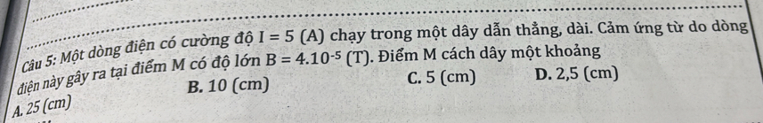 Một dòng điện có cường độ I=5 (A) chạy trong một dây dẫn thẳng, dài. Cảm ứng từ do dòng
đdiện này gây ra tại điểm M có độ lớn B=4.10^(-5)(T). Điểm M cách dây một khoảng
B. 10 (cm) C. 5 (cm) D. 2,5 (cm)
A. 25 (cm)