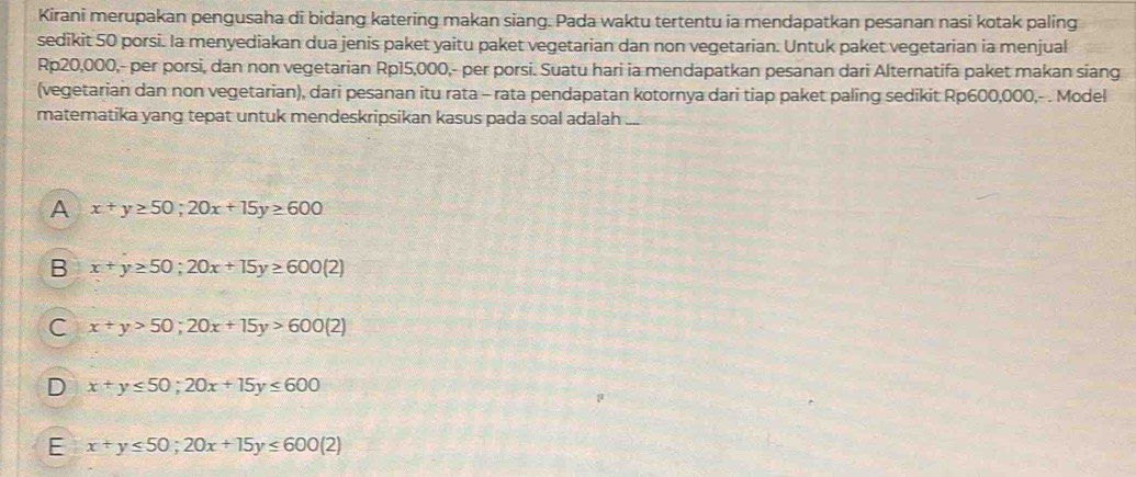 Kirani merupakan pengusaha di bidang katering makan siang. Pada waktu tertentu ia mendapatkan pesanan nasi kotak paling
sedikit 50 porsi. Ia menyediakan dua jenis paket yaitu paket vegetarian dan non vegetarian. Untuk paket vegetarian ia menjual
Rp20,000,- per porsi, dan non vegetarian Rp15,000,- per porsi. Suatu hari ia mendapatkan pesanan dari Alternatifa paket makan siang
(vegetarian dan non vegetarian), dari pesanan itu rata - rata pendapatan kotornya dari tiap paket paling sedikit Rp600,000,- . Model
matematika yang tepat untuk mendeskripsikan kasus pada soal adalah ._
A x+y≥ 50; 20x+15y≥ 600
B x+y≥ 50; 20x+15y≥ 600(2)
C x+y>50;20x+15y>600(2)
D x+y≤ 50; 20x+15y≤ 600
E x+y≤ 50; 20x+15y≤ 600(2)