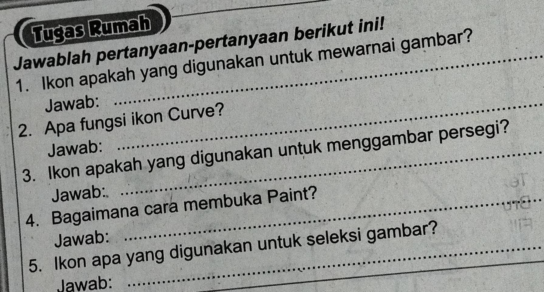 Tugas Rumah 
Jawablah pertanyaan-pertanyaan berikut ini! 
1. Ikon apakah yang digunakan untuk mewarnai gambar? 
Jawab:_ 
2. Apa fungsi ikon Curve? 
Jawab: 
3. Ikon apakah yang digunakan untuk menggambar persegi? 
Jawab: 
4. Bagaimana cara membuka Paint? 
Jawab: 
5. Ikon apa yang digunakan untuk seleksi gambar? 
Jawab: