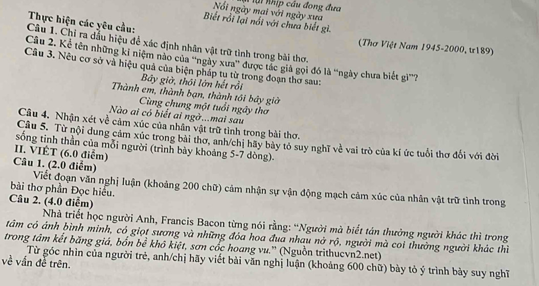 ại nhịp câu đong đưa
Nối ngày mai với ngày xưa
Thực hiện các yêu cầu:
Biết rồi lại nổi với chưa biết gì.
Câu 1. Chỉ ra dấu hiệu để xác định nhân vật trữ tình trong bài thơ.
(Thơ Việt Nam 1945-2000, tr189)
Câu 2. Kể tên những ki niệm nào của 'ngày xưa” được tác giả gọi đó là “ngày chưa biết gì”?
Câu 3. Nêu cơ sở và hiệu quả của biện pháp tụ từ trong đoạn thơ sau:
Bây giờ, thôi lớn hết rồi
Thành em, thành bạn, thành tôi bây giờ
Cùng chung một tuổi ngây thơ
Nào ai có biết ai ngờ...mai sau
Câu 4. Nhận xét về cảm xúc của nhân vật trữ tình trong bài thơ.
Câu 5. Từ nội dung cảm xúc trong bài thơ, anh/chị hãy bày tỏ suy nghĩ về vai trò của kí ức tuổi thơ đối với đời
sống tinh thần của mỗi người (trình bày khoảng 5-7 dòng).
II. VIÉT (6.0 điểm)
Câu 1. (2.0 điểm)
bài thơ phần Đọc hiểu.
Viết đoạn văn nghị luận (khoảng 200 chữ) cảm nhận sự vận động mạch cảm xúc của nhân vật trữ tình trong
Câu 2. (4.0 điểm)
Nhà triết học người Anh, Francis Bacon từng nói rằng: “Người mà biết tán thưởng người khác thì trong
tâm có ánh bình minh, có giọt sương và những đóa hoa đua nhau nở rộ, người mà coi thường người khác thì
trong tâm kết băng giá, bốn bề khô kiệt, sơn cốc hoang vu.” (Nguồn trithucvn2.net)
Từ góc nhìn của người trẻ, anh/chị hãy viết bài văn nghị luận (khoảng 600 chữ) bày tỏ ý trình bày suy nghĩ
về vấn đề trên.